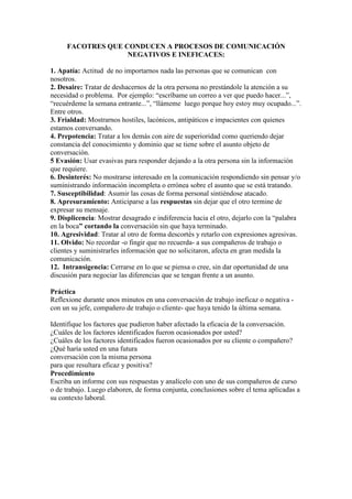 FACOTRES QUE CONDUCEN A PROCESOS DE COMUNICACIÓN
                   NEGATIVOS E INEFICACES:

1. Apatía: Actitud de no importarnos nada las personas que se comunican con
nosotros.
2. Desaire: Tratar de deshacernos de la otra persona no prestándole la atención a su
necesidad o problema. Por ejemplo: “escríbame un correo a ver que puedo hacer...”,
“recuérdeme la semana entrante...”, “llámeme luego porque hoy estoy muy ocupado...”.
Entre otros.
3. Frialdad: Mostrarnos hostiles, lacónicos, antipáticos e impacientes con quienes
estamos conversando.
4. Prepotencia: Tratar a los demás con aire de superioridad como queriendo dejar
constancia del conocimiento y dominio que se tiene sobre el asunto objeto de
conversación.
5 Evasión: Usar evasivas para responder dejando a la otra persona sin la información
que requiere.
6. Desinterés: No mostrarse interesado en la comunicación respondiendo sin pensar y/o
suministrando información incompleta o errónea sobre el asunto que se está tratando.
7. Susceptibilidad: Asumir las cosas de forma personal sintiéndose atacado.
8. Apresuramiento: Anticiparse a las respuestas sin dejar que el otro termine de
expresar su mensaje.
9. Displicencia: Mostrar desagrado e indiferencia hacia el otro, dejarlo con la “palabra
en la boca” cortando la conversación sin que haya terminado.
10. Agresividad: Tratar al otro de forma descortés y retarlo con expresiones agresivas.
11. Olvido: No recordar -o fingir que no recuerda- a sus compañeros de trabajo o
clientes y suministrarles información que no solicitaron, afecta en gran medida la
comunicación.
12. Intransigencia: Cerrarse en lo que se piensa o cree, sin dar oportunidad de una
discusión para negociar las diferencias que se tengan frente a un asunto.

Práctica
Reflexione durante unos minutos en una conversación de trabajo ineficaz o negativa -
con un su jefe, compañero de trabajo o cliente- que haya tenido la última semana.

Identifique los factores que pudieron haber afectado la eficacia de la conversación.
¿Cuáles de los factores identificados fueron ocasionados por usted?
¿Cuáles de los factores identificados fueron ocasionados por su cliente o compañero?
¿Qué haría usted en una futura
conversación con la misma persona
para que resultara eficaz y positiva?
Procedimiento
Escriba un informe con sus respuestas y analícelo con uno de sus compañeros de curso
o de trabajo. Luego elaboren, de forma conjunta, conclusiones sobre el tema aplicadas a
su contexto laboral.
 