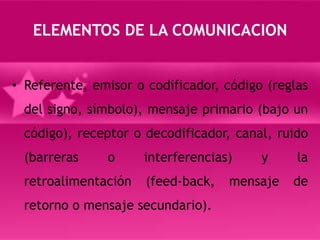 ELEMENTOS DE LA COMUNICACIONReferente, emisor o codificador, código (reglas del signo, símbolo), mensaje primario (bajo un código), receptor o decodificador, canal, ruido (barreras o interferencias) y la retroalimentación (feed-back, mensaje de retorno o mensaje secundario).