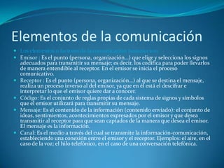 Elementos de la comunicaciónLos elementos o factores de la comunicación humana son: Emisor : Es el punto (persona, organización…) que elige y selecciona los signos adecuados para transmitir su mensaje; es decir, los codifica para poder llevarlos de manera entendible al receptor. En el emisor se inicia el proceso comunicativo. Receptor : Es el punto (persona, organización…) al que se destina el mensaje, realiza un proceso inverso al del emisor, ya que en él está el descifrar e interpretar lo que el emisor quiere dar a conocer. Código: Es el conjunto de reglas propias de cada sistema de signos y símbolos que el emisor utilizará para transmitir su mensaje.Mensaje: Es el contenido de la información (contenido enviado): el conjunto de ideas, sentimientos, acontecimientos expresados por el emisor y que desea transmitir al receptor para que sean captados de la manera que desea el emisor. El mensaje es la información. Canal: Es el medio a través del cual se transmite la información-comunicación, estableciendo una conexión entre el emisor y el receptor. Ejemplos: el aire, en el caso de la voz; el hilo telefónico, en el caso de una conversación telefónica. 