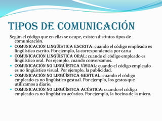 Tipos de comunicación
Según el código que en ellas se ocupe, existen distintos tipos de
  comunicación.
 Comunicación lingüística escrita: cuando el código empleado es
  lingüístico escrito. Por ejemplo, la correspondencia por carta
 Comunicación lingüística oral: cuando el código empleado es
  lingüístico oral. Por ejemplo, cuando conversamos.
 Comunicación no lingüística visual: cuando el código empleado
  es no lingüístico visual. Por ejemplo, la publicidad.
 Comunicación no lingüística gestual: cuando el código
  empleado es no lingüístico gestual. Por ejemplo, los gestos que
  utilizamos a diario.
 Comunicación no lingüística acústica: cuando el código
  empleado es no lingüístico acústico. Por ejemplo, la bocina de la micro.
 