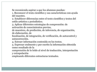 Se recomienda aspirar a que los alumnos puedan:
1. Reconocer el texto científico y sus características con ayuda
del maestro.
2. Establecer diferencias entre el texto científico y textos del
estilo artístico y periodístico.
3. Aplicar diferentes estrategias de comprensión: de
activación de conocimientos previos,
de muestreo, de predicción, de inferencia, de organización,
de elaboración, de
focalización, de integración, de verificación, de autocontrol y
autocorrección.
4. Extraer información contenida en los textos.
5. Expresar oralmente y por escrito la información obtenida
como resultado de la
comprensión de lo leído al nivel de traducción, interpretación
y extrapolación
empleando diferentes estructuras textuales.
 