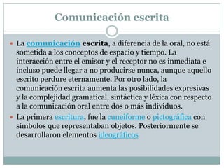 Comunicación escrita

 La comunicación escrita, a diferencia de la oral, no está
  sometida a los conceptos de espacio y tiempo. La
  interacción entre el emisor y el receptor no es inmediata e
  incluso puede llegar a no producirse nunca, aunque aquello
  escrito perdure eternamente. Por otro lado, la
  comunicación escrita aumenta las posibilidades expresivas
  y la complejidad gramatical, sintáctica y léxica con respecto
  a la comunicación oral entre dos o más individuos.
 La primera escritura, fue la cuneiforme o pictográfica con
  símbolos que representaban objetos. Posteriormente se
  desarrollaron elementos ideográficos
 