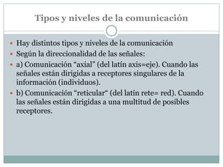 Tipos y niveles de la comunicación

 Hay distintos tipos y niveles de la comunicación
 Según la direccionalidad de las señales:
 a) Comunicación ―axial‖ (del latín axis=eje). Cuando las
  señales están dirigidas a receptores singulares de la
  información (individuos).
 b) Comunicación ―reticular― (del latín rete= red). Cuando
  las señales están dirigidas a una multitud de posibles
  receptores.
 
