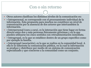 Con o sin retorno

 Otros autores clasifican los distintos niveles de la comunicación en:
 • Intrapersonal, se corresponde con el procesamiento individual de la
  información. Esta propuesta para muchos no constituye un nivel de
  comunicación por la ausencia de dos actores que intercambien la
  información.
 • Interpersonal (cara a cara), es la interacción que tiene lugar en forma
  directa entre dos o más personas físicamente próximas y en la que
  pueden utilizarse los cinco sentidos con retroalimentación inmediata.
 • Intragrupal, es la que se establece dentro de un grupo específico como
  por ejemplo la familia.
 • Intergrupal (asociación), es la que se realiza en la comunidad local. A
  ella le es inherente la comunicación pública, en la cual la información
  se produce y distribuye por medio de un sistema de comunicación
  especializado y que concierne a la comunidad como un conjunto.
 