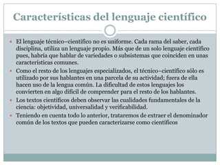 Características del lenguaje científico

 El lenguaje técnico–científico no es uniforme. Cada rama del saber, cada
  disciplina, utiliza un lenguaje propio. Más que de un solo lenguaje científico
  pues, habría que hablar de variedades o subsistemas que coinciden en unas
  características comunes.
 Como el resto de los lenguajes especializados, el técnico–científico sólo es
  utilizado por sus hablantes en una parcela de su actividad; fuera de ella
  hacen uso de la lengua común. La dificultad de estos lenguajes los
  convierten en algo difícil de comprender para el resto de los hablantes.
 Los textos científicos deben observar las cualidades fundamentales de la
  ciencia: objetividad, universalidad y verificabilidad.
 Teniendo en cuenta todo lo anterior, trataremos de extraer el denominador
  común de los textos que pueden caracterizarse como científicos
 