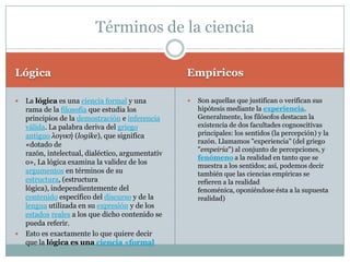 Términos de la ciencia

Lógica                                           Empíricos

 La lógica es una ciencia formal y una             Son aquellas que justifican o verifican sus
  rama de la filosofía que estudia los               hipótesis mediante la experiencia.
  principios de la demostración e inferencia         Generalmente, los filósofos destacan la
  válida. La palabra deriva del griego               existencia de dos facultades cognoscitivas
  antiguo λογική (logike), que significa             principales: los sentidos (la percepción) y la
  «dotado de                                         razón. Llamamos "experiencia" (del griego
                                                     "empeiria") al conjunto de percepciones, y
  razón, intelectual, dialéctico, argumentativ
                                                     fenómeno a la realidad en tanto que se
  o», La lógica examina la validez de los            muestra a los sentidos; así, podemos decir
  argumentos en términos de su                       también que las ciencias empíricas se
  estructura, (estructura                            refieren a la realidad
  lógica), independientemente del                    fenoménica, oponiéndose ésta a la supuesta
  contenido específico del discurso y de la          realidad)
  lengua utilizada en su expresión y de los
  estados reales a los que dicho contenido se
  pueda referir.
 Esto es exactamente lo que quiere decir
  que la lógica es una ciencia «formal
 