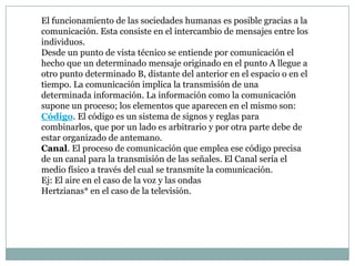 El funcionamiento de las sociedades humanas es posible gracias a la
comunicación. Esta consiste en el intercambio de mensajes entre los
individuos.
Desde un punto de vista técnico se entiende por comunicación el
hecho que un determinado mensaje originado en el punto A llegue a
otro punto determinado B, distante del anterior en el espacio o en el
tiempo. La comunicación implica la transmisión de una
determinada información. La información como la comunicación
supone un proceso; los elementos que aparecen en el mismo son:
Código. El código es un sistema de signos y reglas para
combinarlos, que por un lado es arbitrario y por otra parte debe de
estar organizado de antemano.
Canal. El proceso de comunicación que emplea ese código precisa
de un canal para la transmisión de las señales. El Canal sería el
medio físico a través del cual se transmite la comunicación.
Ej: El aire en el caso de la voz y las ondas
Hertzianas* en el caso de la televisión.
 