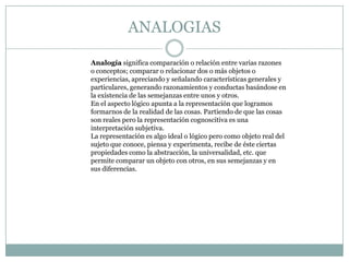 ANALOGIAS

Analogía significa comparación o relación entre varias razones
o conceptos; comparar o relacionar dos o más objetos o
experiencias, apreciando y señalando características generales y
particulares, generando razonamientos y conductas basándose en
la existencia de las semejanzas entre unos y otros.
En el aspecto lógico apunta a la representación que logramos
formarnos de la realidad de las cosas. Partiendo de que las cosas
son reales pero la representación cognoscitiva es una
interpretación subjetiva.
La representación es algo ideal o lógico pero como objeto real del
sujeto que conoce, piensa y experimenta, recibe de éste ciertas
propiedades como la abstracción, la universalidad, etc. que
permite comparar un objeto con otros, en sus semejanzas y en
sus diferencias.
 