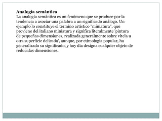 Analogía semántica
La analogía semántica es un fenómeno que se produce por la
tendencia a asociar una palabra a un significado análogo. Un
ejemplo lo constituye el término artístico "miniatura", que
proviene del italiano miniatura y significa literalmente 'pintura
de pequeñas dimensiones, realizada generalmente sobre vitela u
otra superficie delicada', aunque, por etimología popular, ha
generalizado su significado, y hoy día designa cualquier objeto de
reducidas dimensiones.
 