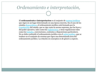 Ordenamiento e interpretación,

El ordenamiento e interpretacion es el conjunto de normas jurídicas
que rigen en un lugar determinado en una época concreta. En el caso de los
estados democráticos, el ordenamiento jurídico está formado por la
Constitución del estado, que se rige como la norma suprema, por las leyes y
del poder ejecutivo, tales como los reglamentos, y otras regulaciones tales
como los tratados, convenciones, contratos y disposiciones particulares.
No se debe confundir el ordenamiento jurídico con el orden jurídico, que se
traduce en el conjunto de normas que rigen una determinada área del
ordenamiento jurídico. La relación en conceptos es de género a especie.
 