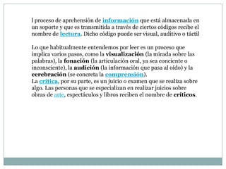 l proceso de aprehensión de información que está almacenada en
un soporte y que es transmitida a través de ciertos códigos recibe el
nombre de lectura. Dicho código puede ser visual, auditivo o táctil

Lo que habitualmente entendemos por leer es un proceso que
implica varios pasos, como la visualización (la mirada sobre las
palabras), la fonación (la articulación oral, ya sea conciente o
inconsciente), la audición (la información que pasa al oído) y la
cerebración (se concreta la comprensión).
La crítica, por su parte, es un juicio o examen que se realiza sobre
algo. Las personas que se especializan en realizar juicios sobre
obras de arte, espectáculos y libros reciben el nombre de críticos.
 