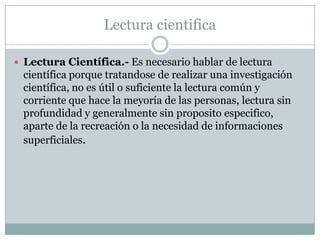Lectura cientifica

 Lectura Científica.- Es necesario hablar de lectura
 científica porque tratandose de realizar una investigación
 científica, no es útil o suficiente la lectura común y
 corriente que hace la meyoría de las personas, lectura sin
 profundidad y generalmente sin proposito especifico,
 aparte de la recreación o la necesidad de informaciones
 superficiales.
 