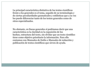 La principal característica distintiva de los textos científicos
frente a los generales es el tema, seguido de su terminología y
de ciertas peculiaridades gramaticales y estilísticas que a su vez
los puede diferenciar tanto de los textos generales como de
otros especializados.


No obstante, en líneas generales sí podríamos decir que una
característica es la claridad en la exposición de los
hechos, estructura del texto, sin olvidar que un texto científico
tiene como objetivo prioritario la información. Para ello
contamos con Manuales de Estilo o Manuales de redacción y
publicación de textos científicos que sirven de ayuda.
 