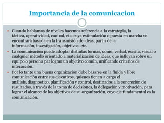 Importancia de la comunicacion

 Cuando hablamos de niveles hacemos referencia a la estrategia, la
  táctica, operatividad, control, etc, cuya estimulación o puesta en marcha se
  encontrará basada en la transmisión de ideas, partir de la
  información, investigación, objetivos, etc.
 La comunicación puede adoptar distintas formas, como; verbal, escrita, visual o
  cualquier método orientado a materialización de ideas, que influyan sobre un
  equipo o persona par lograr un objetivo común, unificando criterios de
  interacción.
 Por lo tanto una buena organización debe basarse en la fluida y libre
  comunicación entre sus ejecutivos, quienes tienen a cargo el
  análisis, diagnostico, planificación y control, destinados a la concreción de
  resultados, a través de la toma de decisiones, la delegación y motivación, para
  lograr el alcance de los objetivos de su organización, cuyo eje fundamental es la
  comunicación.
 