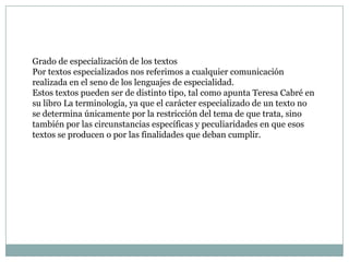 Grado de especialización de los textos
Por textos especializados nos referimos a cualquier comunicación
realizada en el seno de los lenguajes de especialidad.
Estos textos pueden ser de distinto tipo, tal como apunta Teresa Cabré en
su libro La terminología, ya que el carácter especializado de un texto no
se determina únicamente por la restricción del tema de que trata, sino
también por las circunstancias específicas y peculiaridades en que esos
textos se producen o por las finalidades que deban cumplir.
 