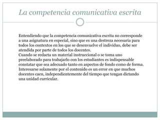 La competencia comunicativa escrita


Entendiendo que la competencia comunicativa escrita no corresponde
a una asignatura en especial, sino que es una destreza necesaria para
todos los contextos en los que se desenvuelve el individuo, debe ser
atendida por parte de todos los docentes.
Cuando se redacta un material instruccional o se toma uno
preelaborado para trabajarlo con los estudiantes es indispensable
constatar que sea adecuado tanto en aspectos de fondo como de forma.
Interesarse solamente por el contenido es un error en que muchos
docentes caen, independientemente del tiempo que tengan dictando
una unidad curricular.
 