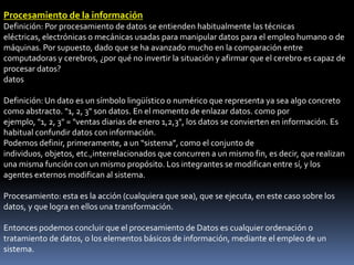 Procesamiento de la información
Definición: Por procesamiento de datos se entienden habitualmente las técnicas
eléctricas, electrónicas o mecánicas usadas para manipular datos para el empleo humano o de
máquinas. Por supuesto, dado que se ha avanzado mucho en la comparación entre
computadoras y cerebros, ¿por qué no invertir la situación y afirmar que el cerebro es capaz de
procesar datos?
datos

Definición: Un dato es un símbolo lingüístico o numérico que representa ya sea algo concreto
como abstracto. "1, 2, 3" son datos. En el momento de enlazar datos. como por
ejemplo, "1, 2, 3" = "ventas diarias de enero 1,2,3", los datos se convierten en información. Es
habitual confundir datos con información.
Podemos definir, primeramente, a un “sistema”, como el conjunto de
individuos, objetos, etc.,interrelacionados que concurren a un mismo fin, es decir, que realizan
una misma función con un mismo propósito. Los integrantes se modifican entre sí, y los
agentes externos modifican al sistema.

Procesamiento: esta es la acción (cualquiera que sea), que se ejecuta, en este caso sobre los
datos, y que logra en ellos una transformación.

Entonces podemos concluir que el procesamiento de Datos es cualquier ordenación o
tratamiento de datos, o los elementos básicos de información, mediante el empleo de un
sistema.
 