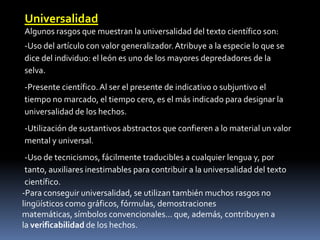 Universalidad
Algunos rasgos que muestran la universalidad del texto científico son:
-Uso del artículo con valor generalizador. Atribuye a la especie lo que se
dice del individuo: el león es uno de los mayores depredadores de la
selva.
-Presente científico. Al ser el presente de indicativo o subjuntivo el
tiempo no marcado, el tiempo cero, es el más indicado para designar la
universalidad de los hechos.
-Utilización de sustantivos abstractos que confieren a lo material un valor
mental y universal.
 -Uso de tecnicismos, fácilmente traducibles a cualquier lengua y, por
 tanto, auxiliares inestimables para contribuir a la universalidad del texto
 científico.
-Para conseguir universalidad, se utilizan también muchos rasgos no
lingüísticos como gráficos, fórmulas, demostraciones
matemáticas, símbolos convencionales... que, además, contribuyen a
la verificabilidad de los hechos.
 