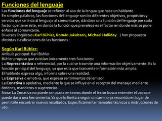 Funciones del lenguaje
Las funciones del lenguaje se refieren al uso de la lengua que hace un hablante.
En simples palabras, las funciones del lenguaje son los diferentes objetivos, propósitos y
servicio que se le da al lenguaje al comunicarse, dándose una función del lenguaje por cada
factor que tiene éste, en donde la función que prevalece es el factor en donde más se pone
énfasis al comunicarse.
Diversos lingüistas (Karl Bühler, Román Jakobson, Michael Halliday...) han propuesto
distintas clasificaciones de las funciones :

Según Karl Bühler:
Artículo principal: Karl Bühler
Bühler propuso que existían únicamente tres funciones:
La Representativa o referencial, por la cual se trasmite una información objetivamente. Es la
función principal del lenguaje, ya que es la que transmite información más amplia.
El hablante expresa algo, informa sobre una realidad.
La Expresiva o emotiva, que expresa sentimientos del emisor.
La Conativa o apelativa, mediante la que se influye en el receptor del mensaje mediante
órdenes, mandatos o sugerencias.
Nota: La Conativa no puede ser usada en textos donde el lector busca entender el uso que
puede dar a una herramienta. Ya que lo limita a seguir un camino ya recorrido en lugar de
permitirle encontrar nuevos resultados. Específicamente manuales técnicos o instrucciones de
uso.
 