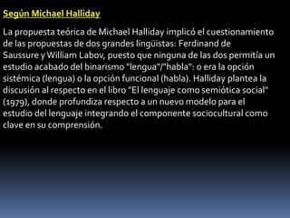 Según Michael Halliday
La propuesta teórica de Michael Halliday implicó el cuestionamiento
de las propuestas de dos grandes lingüistas: Ferdinand de
Saussure y William Labov, puesto que ninguna de las dos permitía un
estudio acabado del binarismo "lengua"/"habla": o era la opción
sistémica (lengua) o la opción funcional (habla). Halliday plantea la
discusión al respecto en el libro "El lenguaje como semiótica social"
(1979), donde profundiza respecto a un nuevo modelo para el
estudio del lenguaje integrando el componente sociocultural como
clave en su comprensión.
 