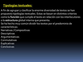 Tipologías textuales:
A fin de agrupar y clasificar la enorme diversidad de textos se han
propuesto tipologías textuales. Estas se basan en distintos criterios
como la función que cumple el texto en relación con los interlocutores
o la estructura global interna que presenta.
Se ha hecho muy común dividir los textos por el predominio de
características:
Narrativas / Compositivas
Descriptivas
Argumentativas
Conmutativas
Explicativas
Conclusivas
 