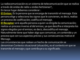 La radiocomunicación es un sistema de telecomunicación que se realiza
a través de ondas de radio u ondas hertzianas*,
En tercer lugar debemos considerar :
El Emisor. Es la persona que se encarga de transmitir el mensaje. Esta
persona elige y selecciona los signos que le convienen, es decir, realiza
un proceso de codificación; codifica el mensaje.
El Receptor será aquella persona a quien va dirigida la comunicación;
realiza un proceso inverso al del emisor, ya que descifra e interpreta los
signos elegidos por el emisor; es decir, descodifica el mensaje.
Naturalmente tiene que haber algo que comunicar, un contenido y un
proceso que con sus aspectos previos y sus consecuencias motive el
Mensaje.
Las circunstancias que rodean un hecho de comunicación se
denominan Contexto situacional (situación), es el contexto en que se
transmite el mensaje y que contribuye a su significado.
 