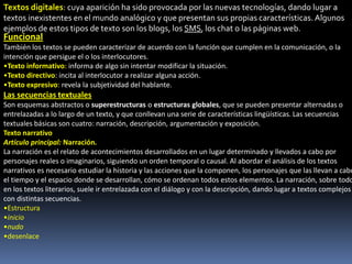 Textos digitales: cuya aparición ha sido provocada por las nuevas tecnologías, dando lugar a
textos inexistentes en el mundo analógico y que presentan sus propias características. Algunos
ejemplos de estos tipos de texto son los blogs, los SMS, los chat o las páginas web.
Funcional
También los textos se pueden caracterizar de acuerdo con la función que cumplen en la comunicación, o la
intención que persigue el o los interlocutores.
•Texto informativo: informa de algo sin intentar modificar la situación.
•Texto directivo: incita al interlocutor a realizar alguna acción.
•Texto expresivo: revela la subjetividad del hablante.
Las secuencias textuales
Son esquemas abstractos o superestructuras o estructuras globales, que se pueden presentar alternadas o
entrelazadas a lo largo de un texto, y que conllevan una serie de características lingüísticas. Las secuencias
textuales básicas son cuatro: narración, descripción, argumentación y exposición.
Texto narrativo
Artículo principal: Narración.
La narración es el relato de acontecimientos desarrollados en un lugar determinado y llevados a cabo por
personajes reales o imaginarios, siguiendo un orden temporal o causal. Al abordar el análisis de los textos
narrativos es necesario estudiar la historia y las acciones que la componen, los personajes que las llevan a cabo
el tiempo y el espacio donde se desarrollan, cómo se ordenan todos estos elementos. La narración, sobre todo
en los textos literarios, suele ir entrelazada con el diálogo y con la descripción, dando lugar a textos complejos
con distintas secuencias.
•Estructura
•inicio
•nudo
•desenlace
 