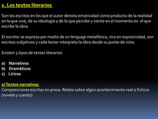 1. Los textos literarios
Son los escritos en los que el autor denota emotividad como producto de la realidad
en la que vive, de su ideología y de lo que percibe y siente en el momento en el que
escribe la obra.

El escritor se expresa por medio de un lenguaje metafórico, rico en expresividad, son
escritos subjetivos y cada lector interpreta la obra desde su punto de vista.

Existen 3 tipos de textos literarios

a) Narrativos
b) Dramáticos
c) Líricos

a) Textos narrativos
Composiciones escritas en prosa. Relato sobre algún acontecimiento real o ficticio
(novela y cuento)
 