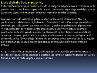 Libro digital o libro electrónico:
Es la edición de libros que contienen textos e imágenes digitales o electrónicas que se
pueden leer o consultar en la pantalla de una computadora que dispone del programa
(software) capaz de interpretar adecuadamente las señales digitales.

La mayor parte de los libros digitales o electrónicos de la Universidad Abierta
publicados en la biblioteca digital o electrónica de la Institución, son presentados en
archivos tipo “solo texto”, archivos de “Word” y archivos grabados en el programa
"Acrobat Reader" de "Adobe". Entre otras cosas, los software actuales como el
procesador de textos Word y en especial el Acrobat Reader tienen una importante
capacidad para comprimir textos e imágenes de manera tal que por su ligereza, el
contenido de los libros se baja fácilmente, en apenas unos segundos desde cualquier
parte del mundo, ya sea desde la comodidad de su casa, su oficina o centro de
trabajo.

Al igual que los libros impresos en papel, que están integrados por varios textos o
escritos cortos, los libros digitales o electrónicos también están integrados por varios
textos o escritos cortos digitales o electrónicos.
 