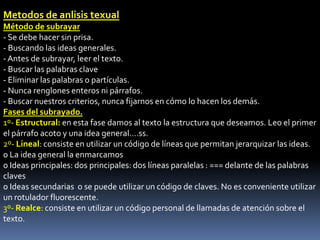 Metodos de anlisis texual
Método de subrayar
- Se debe hacer sin prisa.
- Buscando las ideas generales.
- Antes de subrayar, leer el texto.
- Buscar las palabras clave
- Eliminar las palabras o partículas.
- Nunca renglones enteros ni párrafos.
- Buscar nuestros criterios, nunca fijarnos en cómo lo hacen los demás.
Fases del subrayado.
1º- Estructural: en esta fase damos al texto la estructura que deseamos. Leo el primer
el párrafo acoto y una idea general....ss.
2º- Lineal: consiste en utilizar un código de líneas que permitan jerarquizar las ideas.
o La idea general la enmarcamos
o Ideas principales: dos principales: dos líneas paralelas : === delante de las palabras
claves
o Ideas secundarias o se puede utilizar un código de claves. No es conveniente utilizar
un rotulador fluorescente.
3º- Realce: consiste en utilizar un código personal de llamadas de atención sobre el
texto.
 