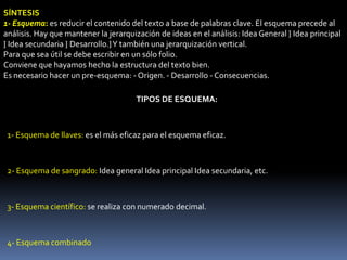 SÍNTESIS
1- Esquema: es reducir el contenido del texto a base de palabras clave. El esquema precede al
análisis. Hay que mantener la jerarquización de ideas en el análisis: Idea General } Idea principal
} Idea secundaria } Desarrollo.} Y también una jerarquización vertical.
Para que sea útil se debe escribir en un sólo folio.
Conviene que hayamos hecho la estructura del texto bien.
Es necesario hacer un pre-esquema: - Origen. - Desarrollo - Consecuencias.

                                      TIPOS DE ESQUEMA:



 1- Esquema de llaves: es el más eficaz para el esquema eficaz.



 2- Esquema de sangrado: Idea general Idea principal Idea secundaria, etc.



 3- Esquema científico: se realiza con numerado decimal.



 4- Esquema combinado
 