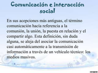 Comunicación e interacción
           social
En sus acepciones más antiguas, el término
comunicación hacía referencia a la
comunión, la unión, la puesta en relación y el
compartir algo. Esta definición, sin duda
alguna, se aleja del asociar la comunicación
casi automáticamente a la transmisión de
información a través de un vehículo técnico: los
medios masivos.
 