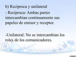 b) Recíproca y unilateral
- Recíproca: Ambas partes
intercambian continuamente sus
papeles de emisor y receptor.

-Unilateral: No se intercambian los
roles de los comunicadores.
 
