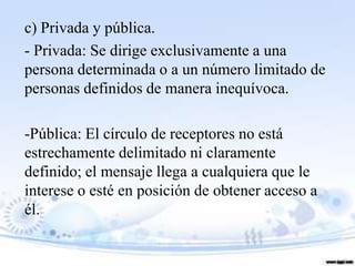 c) Privada y pública.
- Privada: Se dirige exclusivamente a una
persona determinada o a un número limitado de
personas definidos de manera inequívoca.

-Pública: El círculo de receptores no está
estrechamente delimitado ni claramente
definido; el mensaje llega a cualquiera que le
interese o esté en posición de obtener acceso a
él.
 
