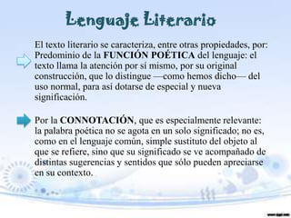 Lenguaje Literario
El texto literario se caracteriza, entre otras propiedades, por:
Predominio de la FUNCIÓN POÉTICA del lenguaje: el
texto llama la atención por sí mismo, por su original
construcción, que lo distingue —como hemos dicho— del
uso normal, para así dotarse de especial y nueva
significación.

Por la CONNOTACIÓN, que es especialmente relevante:
la palabra poética no se agota en un solo significado; no es,
como en el lenguaje común, simple sustituto del objeto al
que se refiere, sino que su significado se ve acompañado de
distintas sugerencias y sentidos que sólo pueden apreciarse
en su contexto.
 