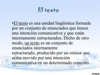 El texto

•El texto es una unidad lingüística formada
por un conjunto de enunciados que tienen
una intención comunicativa y que están
internamente estructurados. Dicho de otro
modo, un texto es un conjunto de
enunciados internamente
estructurado, producido por un emisor que
actúa movido por una intención
comunicativa en un determinado contexto.
 