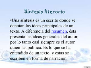 Síntesis literaria
•Una síntesis es un escrito donde se
denotan las ideas principales de un
texto. A diferencia del resumen, ésta
presenta las ideas generales del autor,
por lo tanto casi siempre es el autor
quien las publica. Es lo que se ha
entendido de un texto, y estas se
escriben en forma de narración.
 
