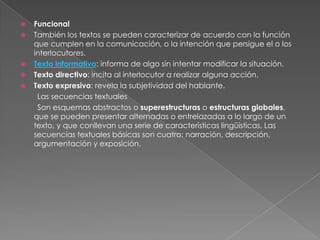    Funcional
   También los textos se pueden caracterizar de acuerdo con la función
    que cumplen en la comunicación, o la intención que persigue el o los
    interlocutores.
   Texto informativo: informa de algo sin intentar modificar la situación.
   Texto directivo: incita al interlocutor a realizar alguna acción.
   Texto expresivo: revela la subjetividad del hablante.
     Las secuencias textuales
     Son esquemas abstractos o superestructuras o estructuras globales,
    que se pueden presentar alternadas o entrelazadas a lo largo de un
    texto, y que conllevan una serie de características lingüísticas. Las
    secuencias textuales básicas son cuatro: narración, descripción,
    argumentación y exposición.
 