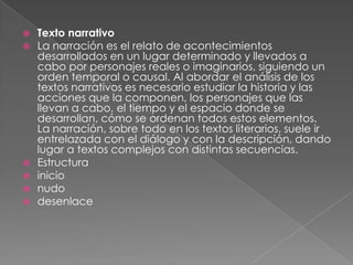    Texto narrativo
   La narración es el relato de acontecimientos
    desarrollados en un lugar determinado y llevados a
    cabo por personajes reales o imaginarios, siguiendo un
    orden temporal o causal. Al abordar el análisis de los
    textos narrativos es necesario estudiar la historia y las
    acciones que la componen, los personajes que las
    llevan a cabo, el tiempo y el espacio donde se
    desarrollan, cómo se ordenan todos estos elementos.
    La narración, sobre todo en los textos literarios, suele ir
    entrelazada con el diálogo y con la descripción, dando
    lugar a textos complejos con distintas secuencias.
   Estructura
   inicio
   nudo
   desenlace
 