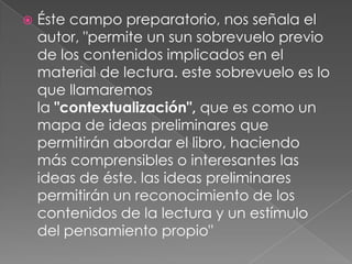   Éste campo preparatorio, nos señala el
    autor, "permite un sun sobrevuelo previo
    de los contenidos implicados en el
    material de lectura. este sobrevuelo es lo
    que llamaremos
    la "contextualización", que es como un
    mapa de ideas preliminares que
    permitirán abordar el libro, haciendo
    más comprensibles o interesantes las
    ideas de éste. las ideas preliminares
    permitirán un reconocimiento de los
    contenidos de la lectura y un estímulo
    del pensamiento propio"
 