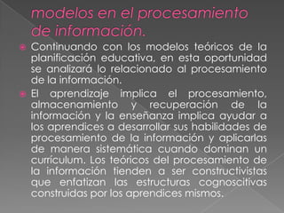    Continuando con los modelos teóricos de la
    planificación educativa, en esta oportunidad
    se analizará lo relacionado al procesamiento
    de la información.
   El aprendizaje implica el procesamiento,
    almacenamiento y recuperación de la
    información y la enseñanza implica ayudar a
    los aprendices a desarrollar sus habilidades de
    procesamiento de la información y aplicarlas
    de manera sistemática cuando dominan un
    currículum. Los teóricos del procesamiento de
    la información tienden a ser constructivistas
    que enfatizan las estructuras cognoscitivas
    construidas por los aprendices mismos.
 