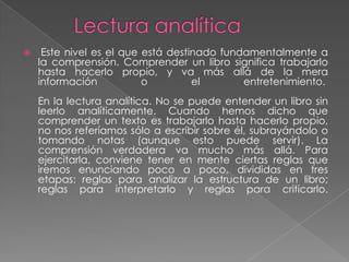     Este nivel es el que está destinado fundamentalmente a
    la comprensión. Comprender un libro significa trabajarlo
    hasta hacerlo propio, y va más allá de la mera
    información           o         el       entretenimiento.
    En la lectura analítica. No se puede entender un libro sin
    leerlo analíticamente. Cuando hemos dicho que
    comprender un texto es trabajarlo hasta hacerlo propio,
    no nos referíamos sólo a escribir sobre él, subrayándolo o
    tomando notas (aunque esto puede servir). La
    comprensión verdadera va mucho más allá. Para
    ejercitarla, conviene tener en mente ciertas reglas que
    iremos enunciando poco a poco, divididas en tres
    etapas: reglas para analizar la estructura de un libro;
    reglas para interpretarlo y reglas para criticarlo.
 