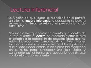 En función de que, como se mencionó en el párrafo
anterior, la lectura inferencial o deductiva se basa a
su vez en la literal, se retoma el procedimiento de
ésta última.

Solamente hay que tomar en cuenta que, dentro de
la fase durante la lectura, se efectúan ciertos ajustes
orientados a la detección de aquellas ideas que no
están incluidas de forma explícita. Tales ajustes
facilitan la identificación de los posibles significados
que puede ir adquiriendo la idea principal manejada
en el texto, para establecer uno solo lógico y
consistente de tal forma que pueda fundamentarse
con la información existente.
 