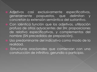    Adjetivos casi exclusivamente especificativos,
    generalmente pospuestos, que delimitan y
    concretan la extensión semántica del sustantivo.
   Con idéntica función que los adjetivos, utilización
    profusa de otros adyacentes del SN: proposiciones
    de relativo especificativas, y complementos del
    nombre (SN precedidos de preposición).
   Uso predominante del indicativo como modo de la
    realidad.
    Estructuras oracionales que comienzan con una
    construcción de infinitivo, gerundio o participio.
 
