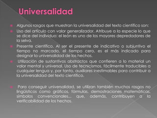  Algunos rasgos que muestran la universalidad del texto científico son:
 Uso del artículo con valor generalizador. Atribuye a la especie lo que
  se dice del individuo: el león es uno de los mayores depredadores de
  la selva.
 Presente científico. Al ser el presente de indicativo o subjuntivo el
  tiempo no marcado, el tiempo cero, es el más indicado para
  designar la universalidad de los hechos.
  Utilización de sustantivos abstractos que confieren a lo material un
  valor mental y universal. Uso de tecnicismos, fácilmente traducibles a
  cualquier lengua y, por tanto, auxiliares inestimables para contribuir a
  la universalidad del texto científico.

    Para conseguir universalidad, se utilizan también muchos rasgos no
    lingüísticos como gráficos, fórmulas, demostraciones matemáticas,
    símbolos convencionales... que, además, contribuyen a la
    verificabilidad de los hechos.
 