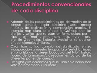    Además de los procedimientos de derivación de la
    lengua general, cada disciplina suele poseer
    recursos de derivación y composición propios. El
    ejemplo más claro lo ofrece la Química con los
    prefijos y sufijos que se usan en formulación: per—,
    hipo—, bi—, met—, et—, —ano, —ilo, —uro, —oso,
    etc. En Geometría, Biología, Medicina, se podrían
    ofrecer ejemplos similares.
   Otros han sufrido cambio de significado en su
    incorporación a nuestra lengua: faro ‗señal luminosa
    en una isla de la desembocadura del Nilo‘, fósforo
    ‗lucero de la mañana‘, disección ‗estructura de las
    diferentes partes del cuerpo‘.
   Las siglas y los acrónimos que se usan en español han
    visto incrementado su número.
 