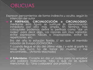 Expresan pensamientos de forma indirecta u oculta, según la
   intención del autor
 #    PERÍFRASIS, CIRCUNLOCUCIÓN o CIRCUNLOQUIO:
   mediante esta figura se sustituye la denominación
   inmediata por otra más amplia. En términos más
   coloquiales podemos definir la perífrasis como "dar un
   rodeo" para decir algo. Las razones son muy variadas:
   evitar expresiones tabúes o inapropiadas, evitar las
   repeticiones, etc.
   Era del año la estación florida // en que el mentido
   robador de Europa (GÓNGORA
   Y cuando llegue el día del último viaje / y esté al partir la
   nave que nuca ha de tornar (la muerte) / me
   encontraréis... (Antonio Machado)

   # Eufemismo. Consiste en dar un rodeo para no emplear
    una palabra malsonante, tabú o que no se quiere
    mencionar. Ej.: ―Una cualquiera" por prostituta
 