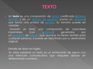    Un texto es una composición de signos codificado (sistema
    simbólico) en un sistema de escritura (como un alfabeto)
    que forma una unidad de sentido. Su tamaño puede ser
    variable.
     También es texto una composición de caracteres
    imprimibles     (con      grafema)       generados        por
    un algoritmo de cifrado que, aunque no tienen sentido para
    cualquier persona, si puede ser descifrado por su destinatario
    original.

   Detalle de texto en inglés.
    En otras palabras un texto es un entramado de signos con
    una intención comunicativa que adquiere sentido en
    determinado contexto.
 