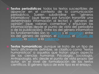   Textos periodísticos: todos los textos susceptibles de
    aparecer en el contexto de la comunicación
    periodística. Suelen subdividirse en "géneros
    informativos" (que tienen por función transmitir una
    determinada información al lector) y "géneros de
    opinión" (que valoran, comentan y enjuician las
    informaciones desde el punto de vista del periodista
    o de la publicación). Entre los del género informativo
    los fundamentales son la noticia y el reportaje; entre
    los del género de opinión, el editorial, el artículo de
    opinión, la crítica o la columna.

   Textos humanísticos: aunque se trata de un tipo de
    texto difícilmente definible, se clasifica como "textos
    humanísticos" a aquellos que tratan algún aspecto
    de las ciencias humanas Psicología, Sociología,
    Antropología, etc desde el punto de vista propio del
    autor, sin el nivel de formalización de los textos
    científicos. El género típico de este tipo es el ensayo.
 