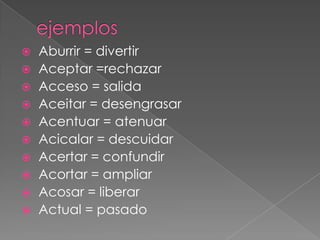    Aburrir = divertir
   Aceptar =rechazar
   Acceso = salida
   Aceitar = desengrasar
   Acentuar = atenuar
   Acicalar = descuidar
   Acertar = confundir
   Acortar = ampliar
   Acosar = liberar
   Actual = pasado
 